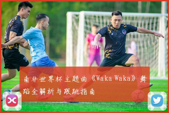 南非世界杯主题曲《Waka Waka》舞蹈全解析与跟跳指南