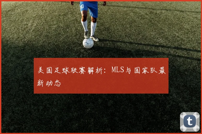 美国足球联赛解析：MLS与国家队最新动态